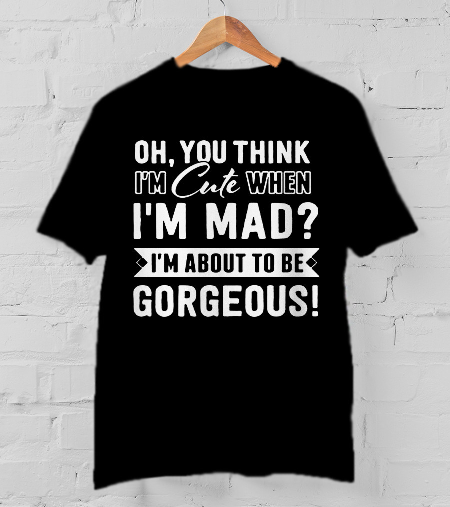Oh, You Think I'm Cute When I'm Mad? I'm About To Be Gorgeous T-Shirt