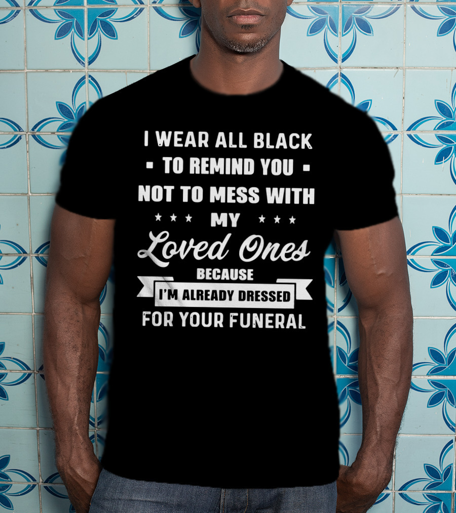 I Wear All Black To Remind You Not To Mess With My Loved Ones Because I'm Already Dressed For Your Funeral T-Shirt