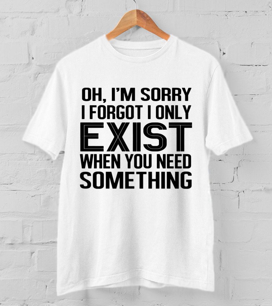 OH I'm Sorry I Forgot I Only Exist When You Need Something T-Shirt