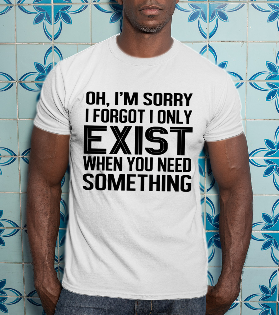 OH I'm Sorry I Forgot I Only Exist When You Need Something T-Shirt