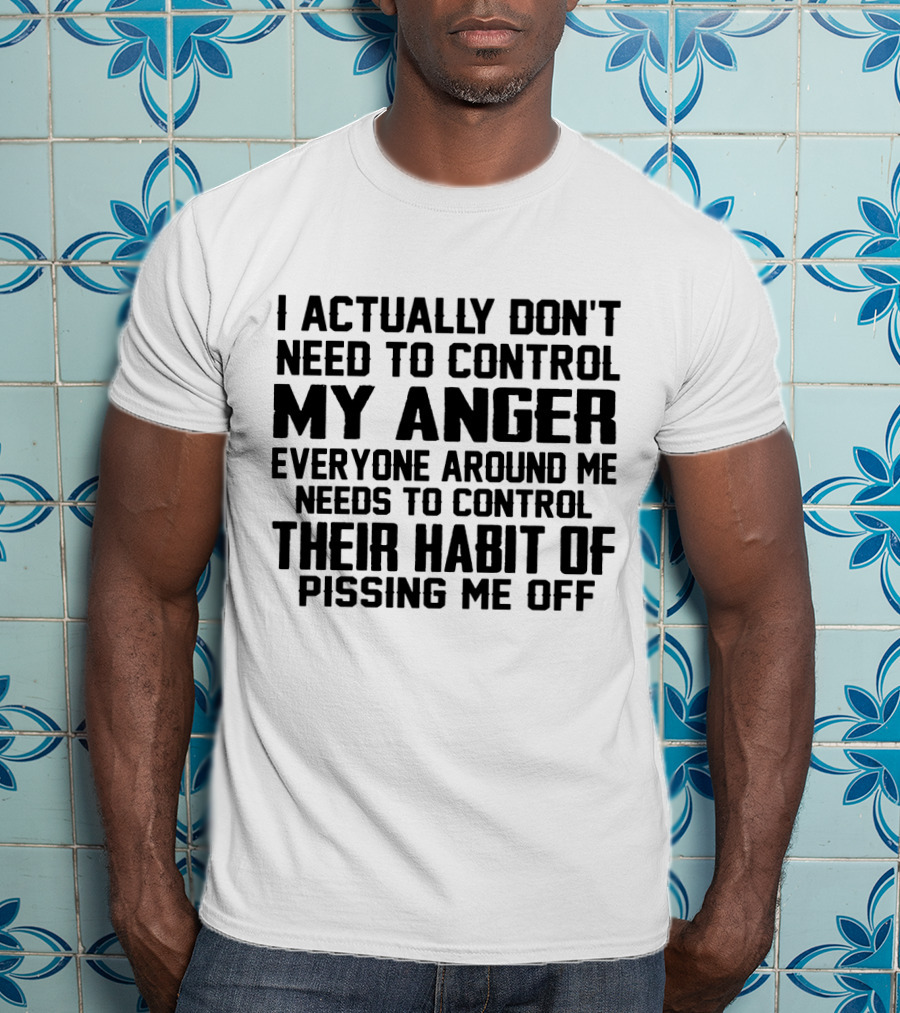 I Actually Don't Need To Control My Anger Everyone Around Me Needs To Control Their Habit Of Pissing Me Off T-Shirt