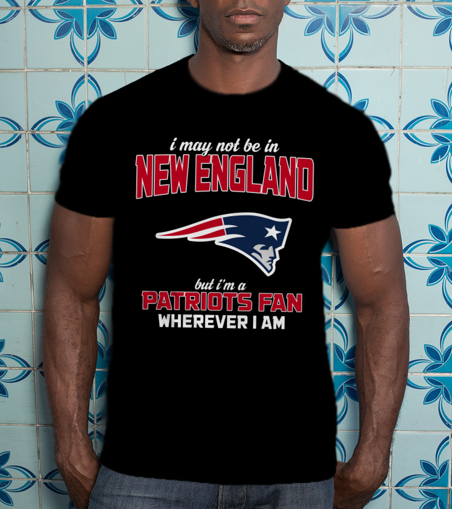 I May Not Be In New England But I'm A Patriots Fan Wherever I Am T-Shirt