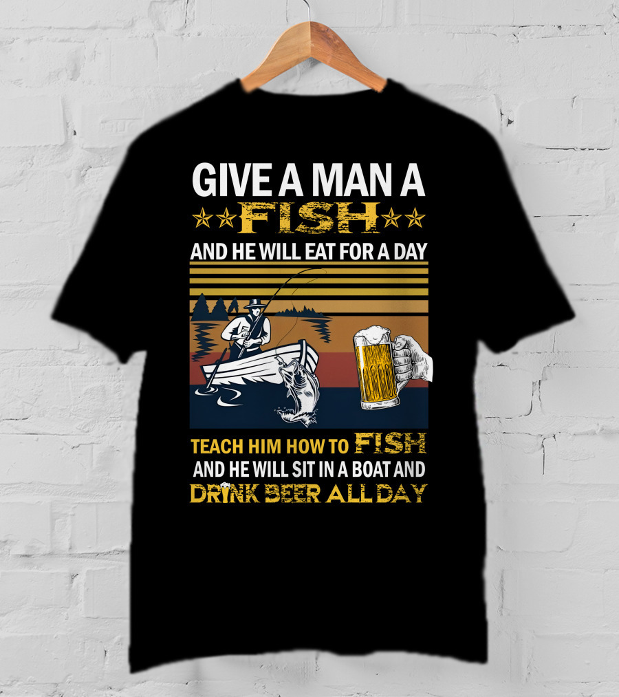 Give A Man A Fish And He Will Eat For A Day Teach Him How To Fish And He Will Sit In A Boat And Drink Beer All Day T-Shirt