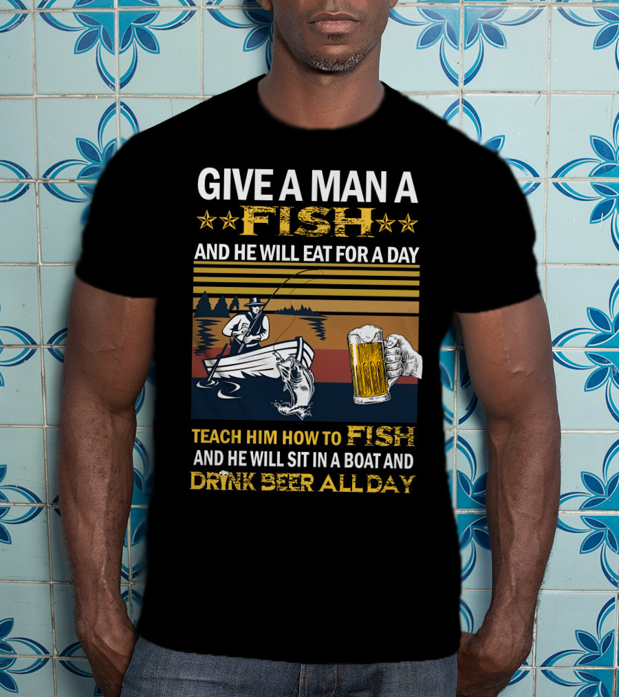 Give A Man A Fish And He Will Eat For A Day Teach Him How To Fish And He Will Sit In A Boat And Drink Beer All Day T-Shirt