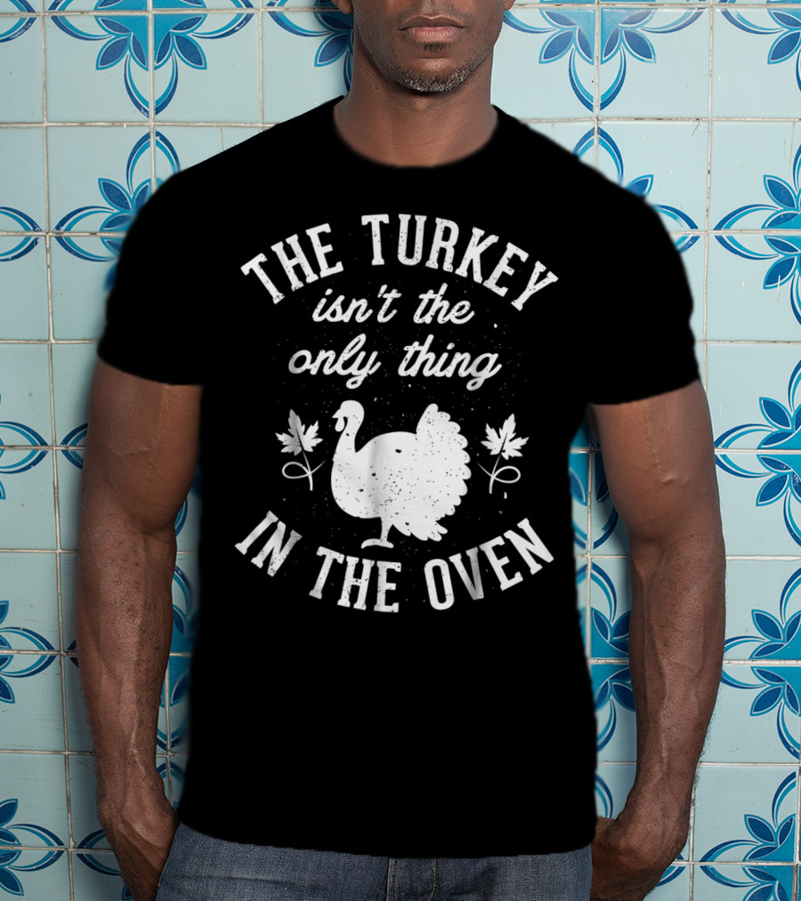 The Turkey Isn't The Only Thing In The Oven Turkey T-Shirt