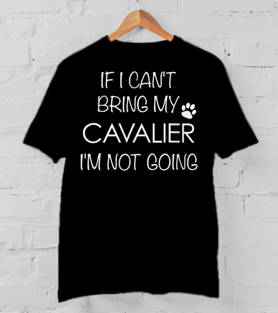 If I Can't Bring My Cavalier I'm Not Going Cavalier King Charles Spaniel Mom Or Dad T-Shirt