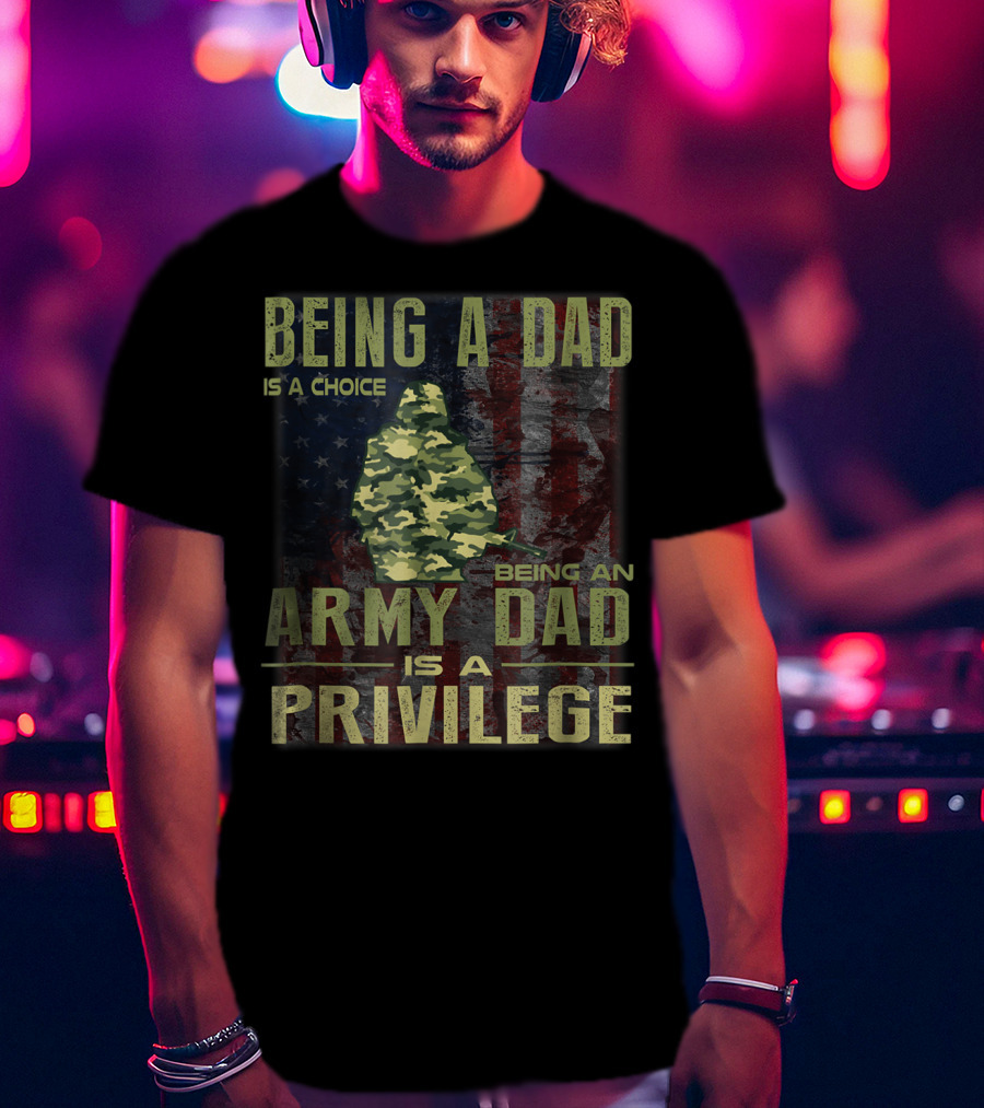 Being A Dad Is A Choice Being An Army Dad Is A Privilege T-Shirt