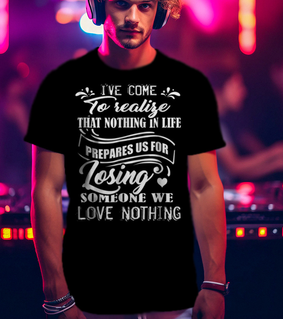 I Ve Come To Realize That Nothing In Life Prepares Us For Losing Someone We Love Nothing T-Shirt