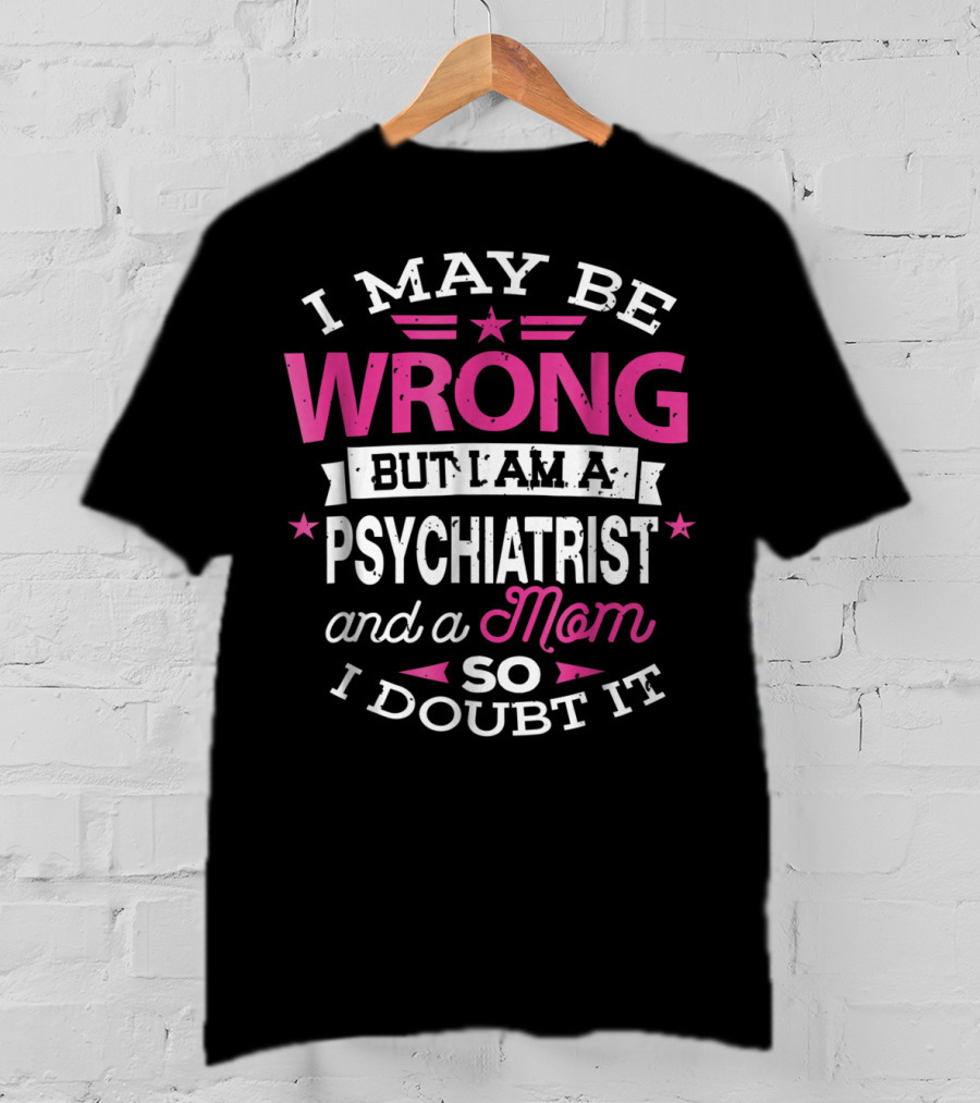 I May Be Wrong But I Am A Psychiatrist And A Mom So I Doubt It T-Shirt