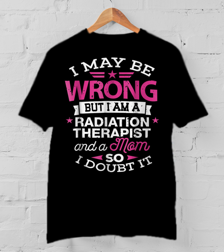 I May Be Wrong But I Am A Radiation Therapist And A Mom So I Doubt It T-Shirt