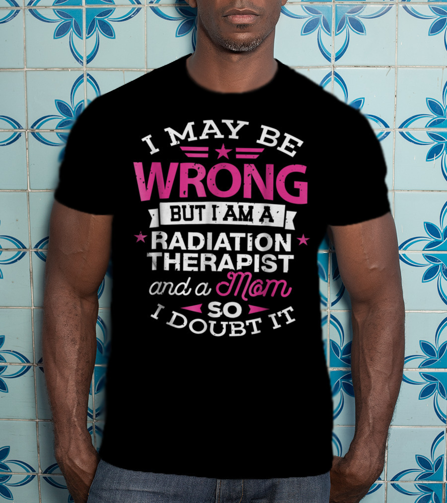 I May Be Wrong But I Am A Radiation Therapist And A Mom So I Doubt It T-Shirt