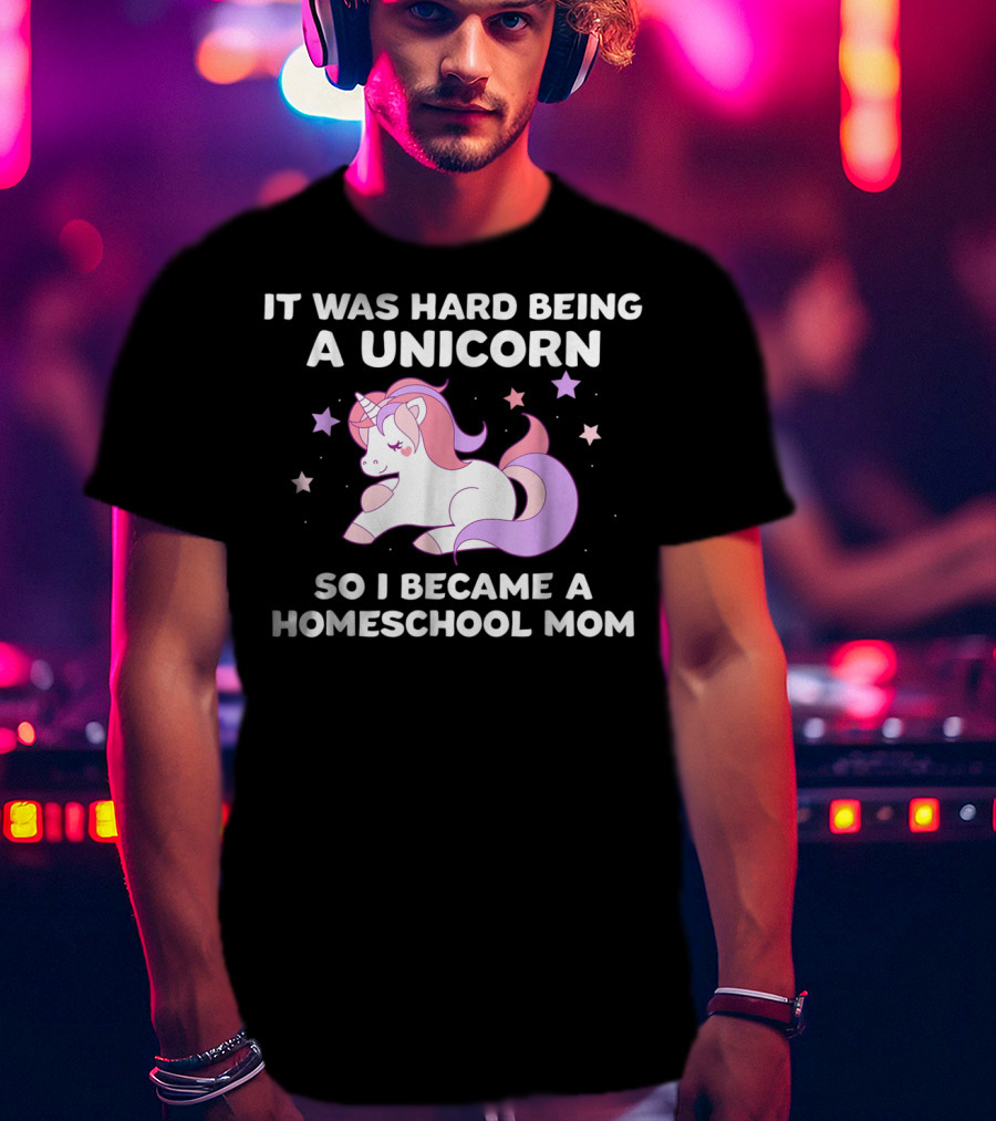 It Was Hard Being A Unicorn So I Became A Homeschool Mom T-Shirt