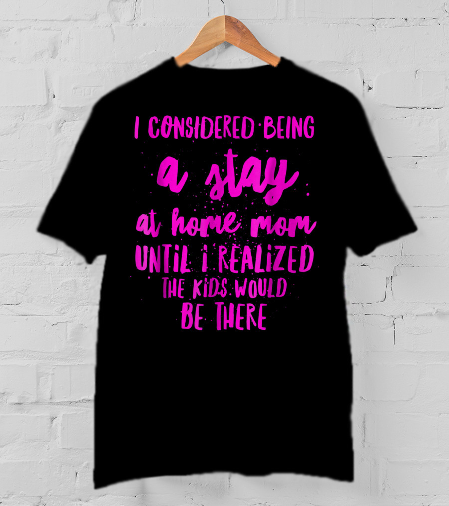 I Considered Being A Stay At Home Mom Until I Realized The Kids Would Be There T-Shirt
