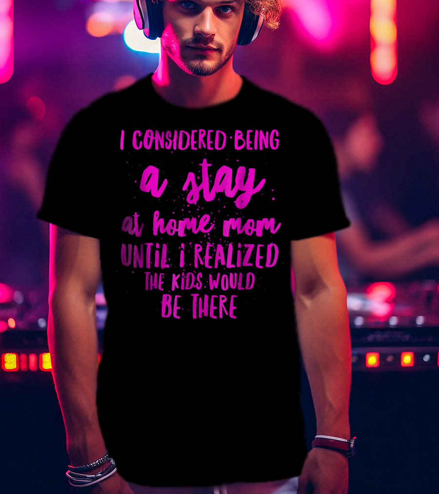 I Considered Being A Stay At Home Mom Until I Realized The Kids Would Be There T-Shirt