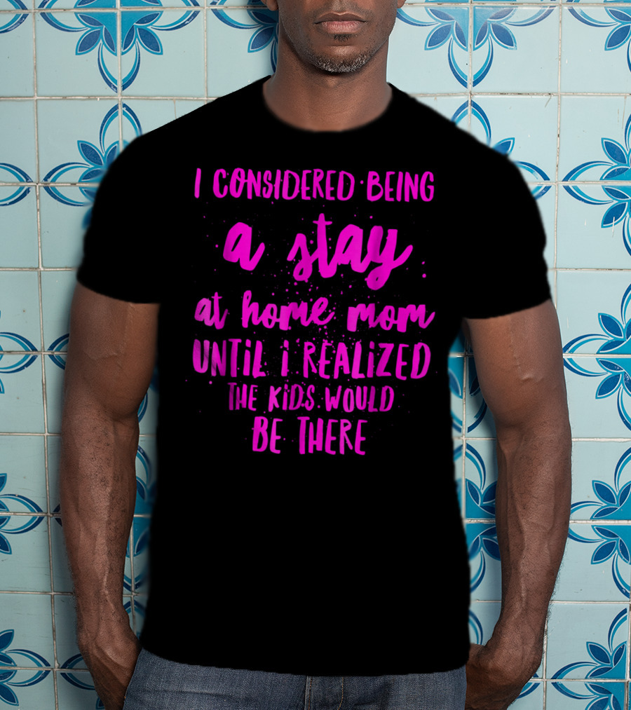 I Considered Being A Stay At Home Mom Until I Realized The Kids Would Be There T-Shirt