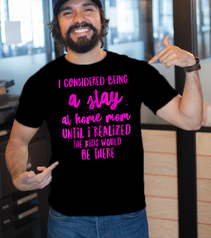 I Considered Being A Stay At Home Mom Until I Realized The Kids Would Be There T-Shirt
