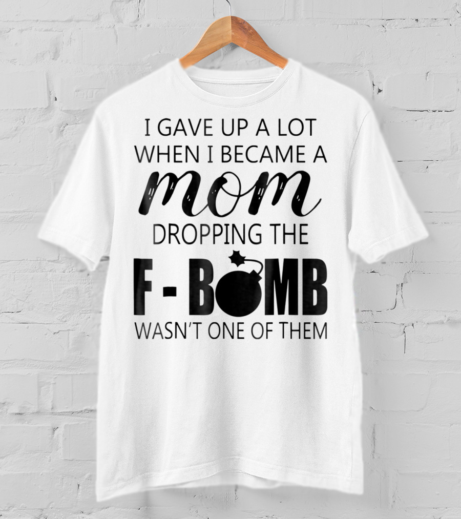 I Gave Up A Lot When I Became A Mom Dropping The F-Bomb Wasn't One Of Them T-Shirt