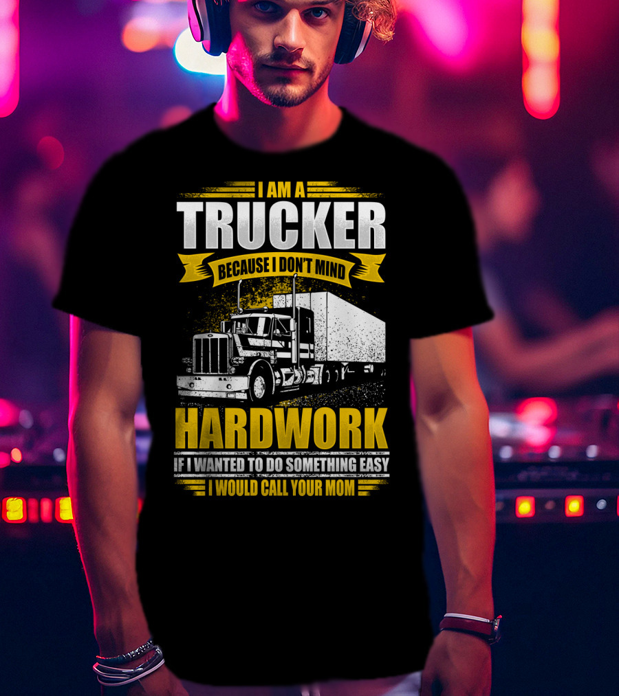I Am A Trucker Because I Don't Mind Hardwork If I Wanted To Do Something Easy I Would Call Your Mom T-Shirt