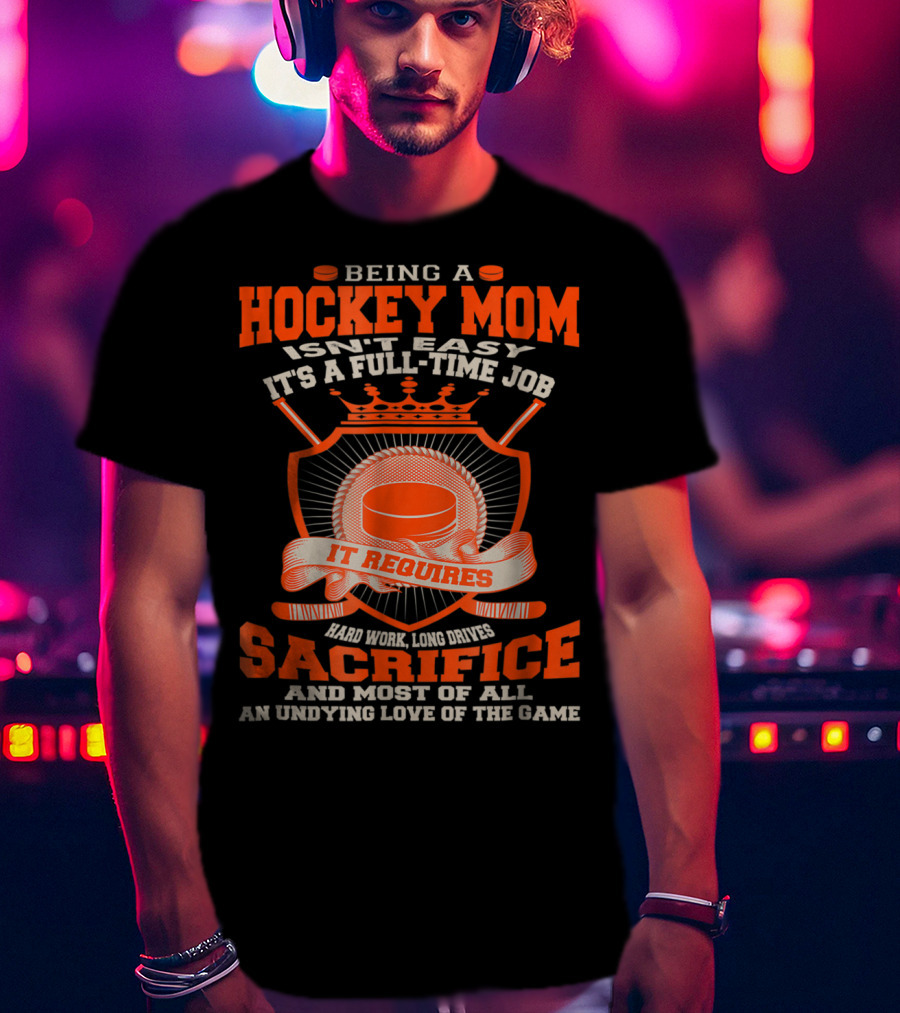 Being A Hockey Mom Isn't Easy It's A Full-Time Job It Requires Sacrifice And Most Of All An Undying Love Of The Game T-Shirt