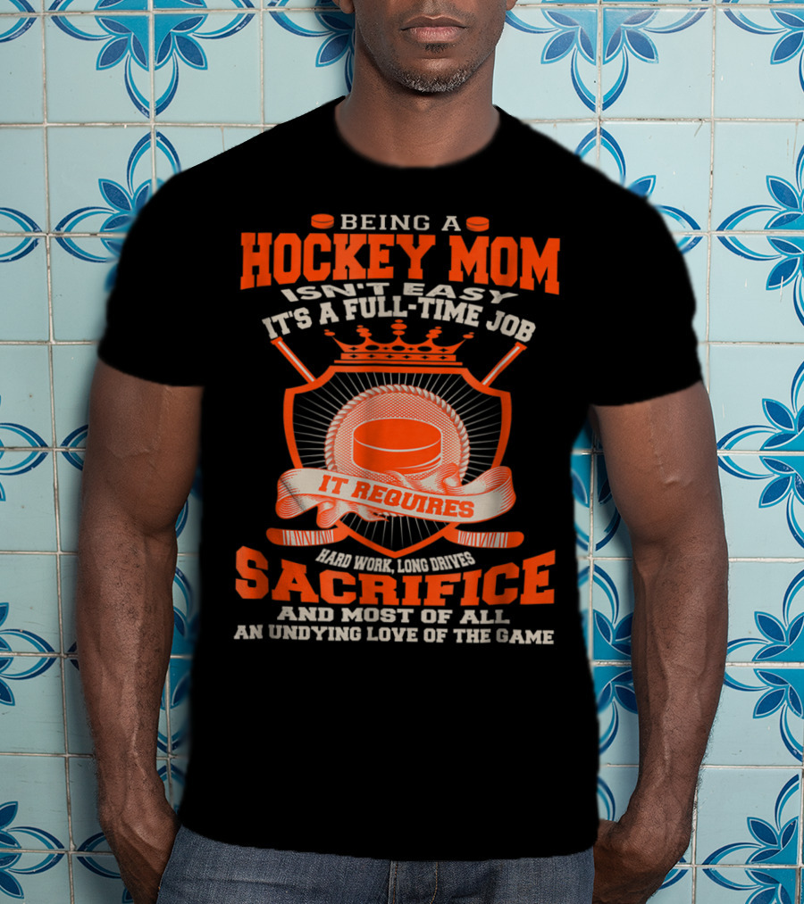 Being A Hockey Mom Isn't Easy It's A Full-Time Job It Requires Sacrifice And Most Of All An Undying Love Of The Game T-Shirt