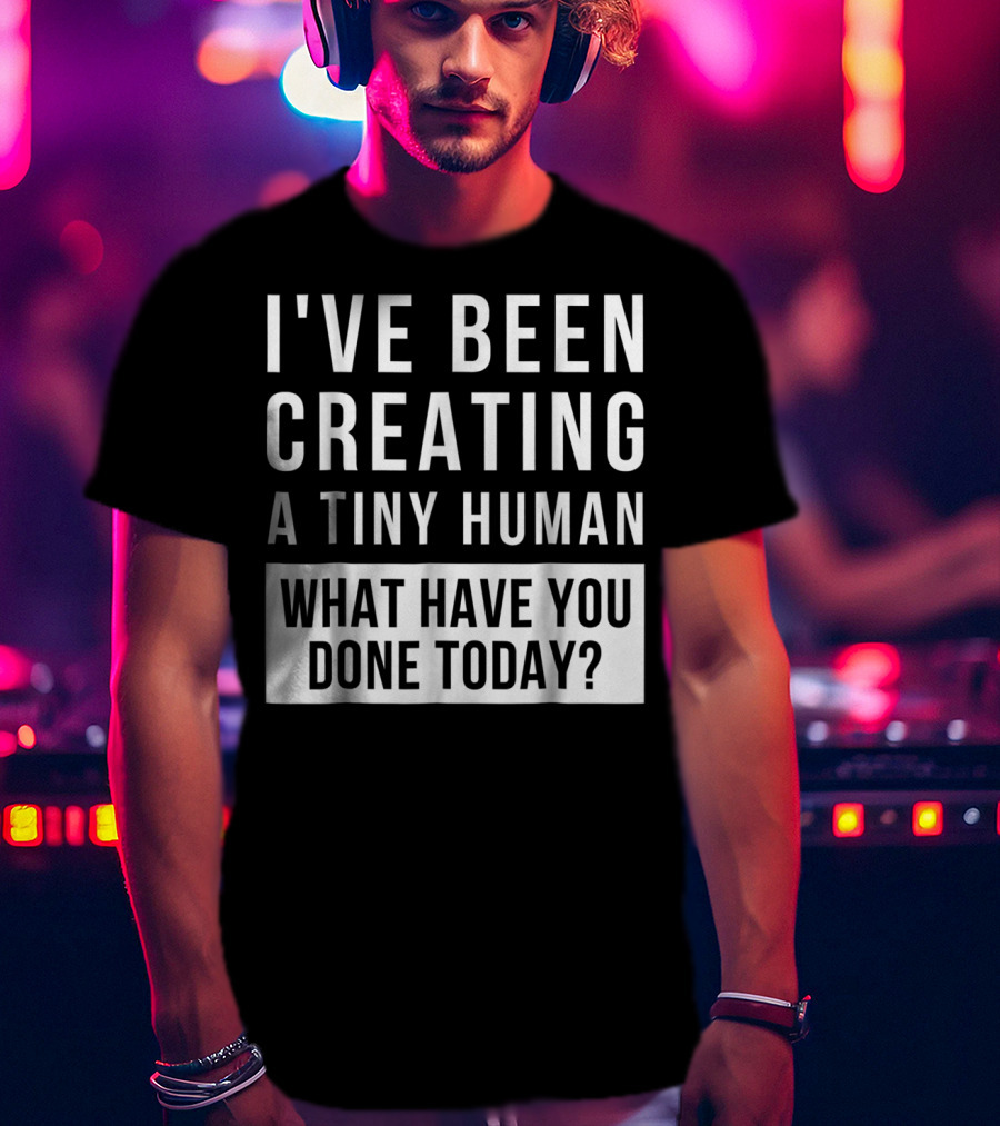 I've Been Creating A Tiny Human What Have You Done Today T-Shirt