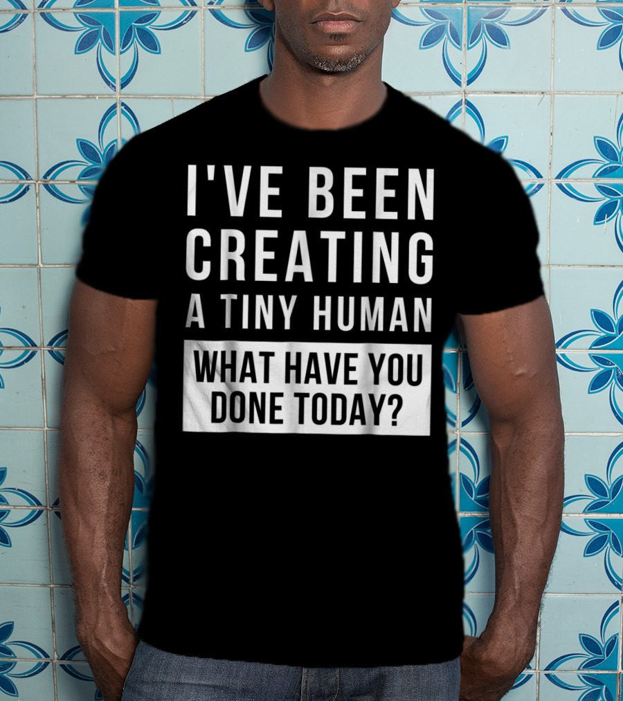 I've Been Creating A Tiny Human What Have You Done Today T-Shirt