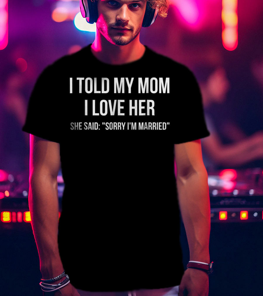 I Told My Mom I Love Her She Said Sorry I'm Married Humorous T-Shirt
