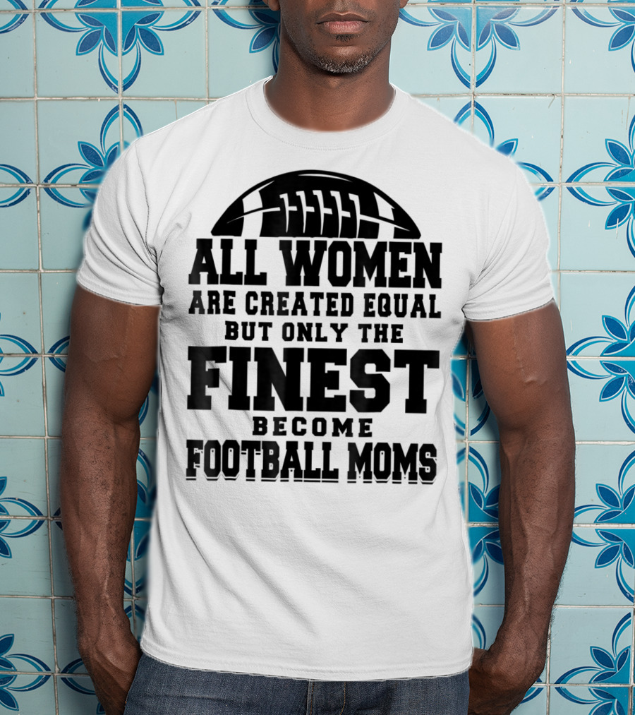 All Women Are Created Equal Only The Finest Become Football Moms T-Shirt