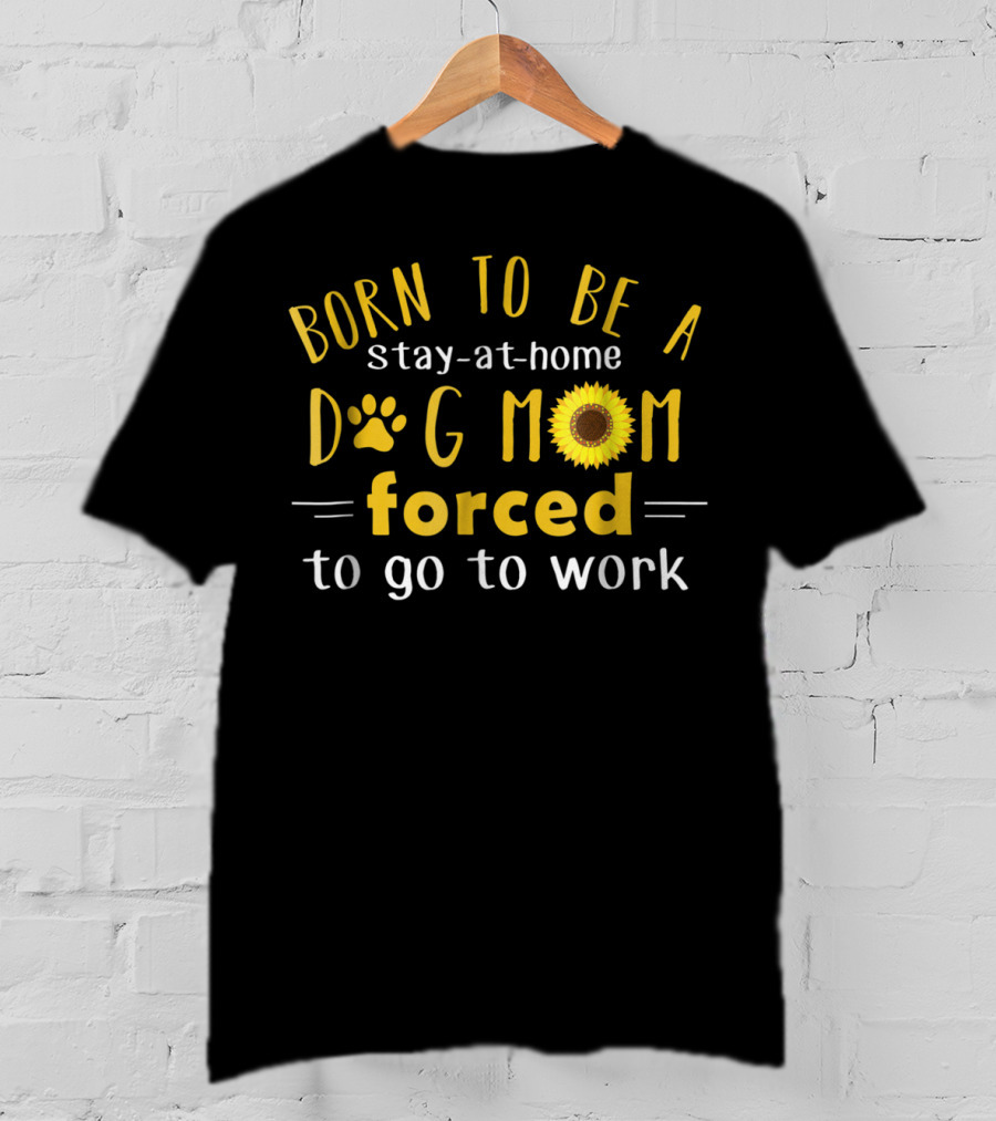 Born To Be A Stay-at-Home Dog Mom Forced To Go To Work Sunflower T-Shirt