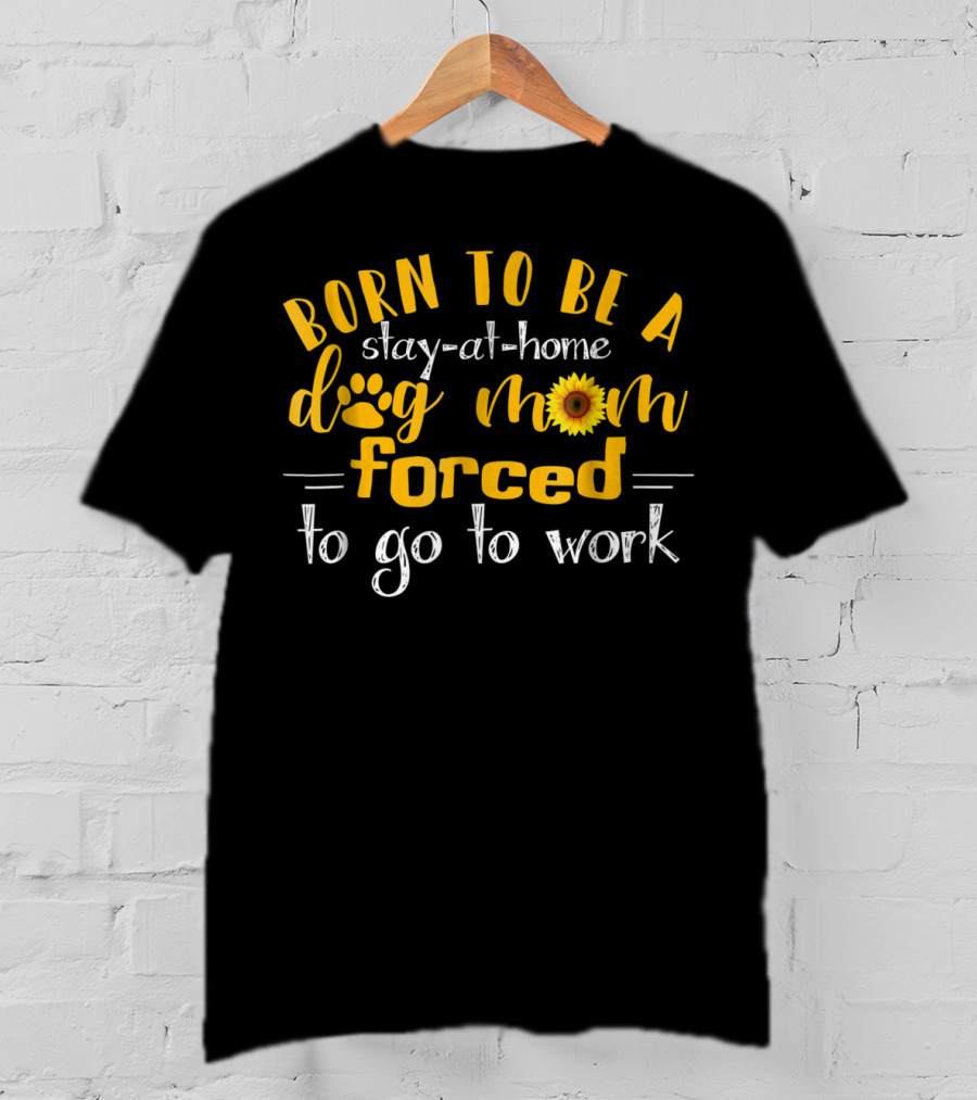 Born To Be A Stay-At-Home Dog Mom Sunflower Forced To Go To Work T-Shirt
