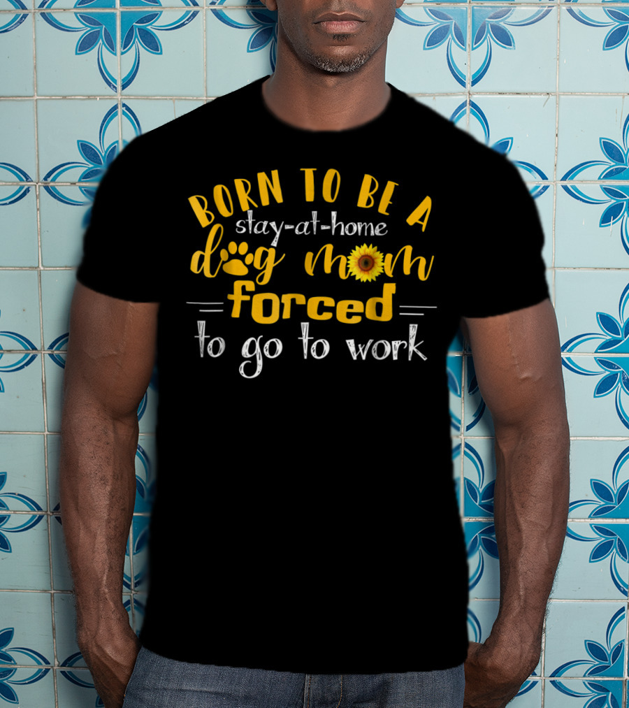 Born To Be A Stay-At-Home Dog Mom Sunflower Forced To Go To Work T-Shirt