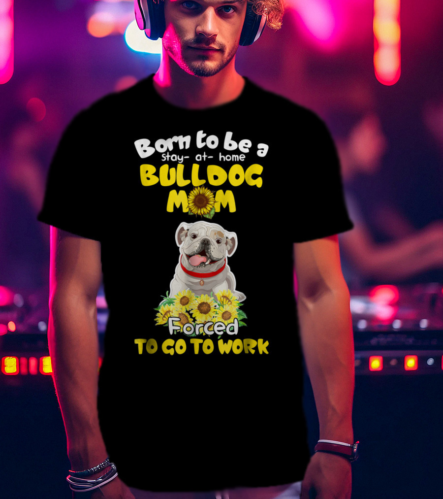 Born To Be A Stay-at-Home Bulldog Mom Forced To Go To Work Sunflower Bulldog Image T-Shirt