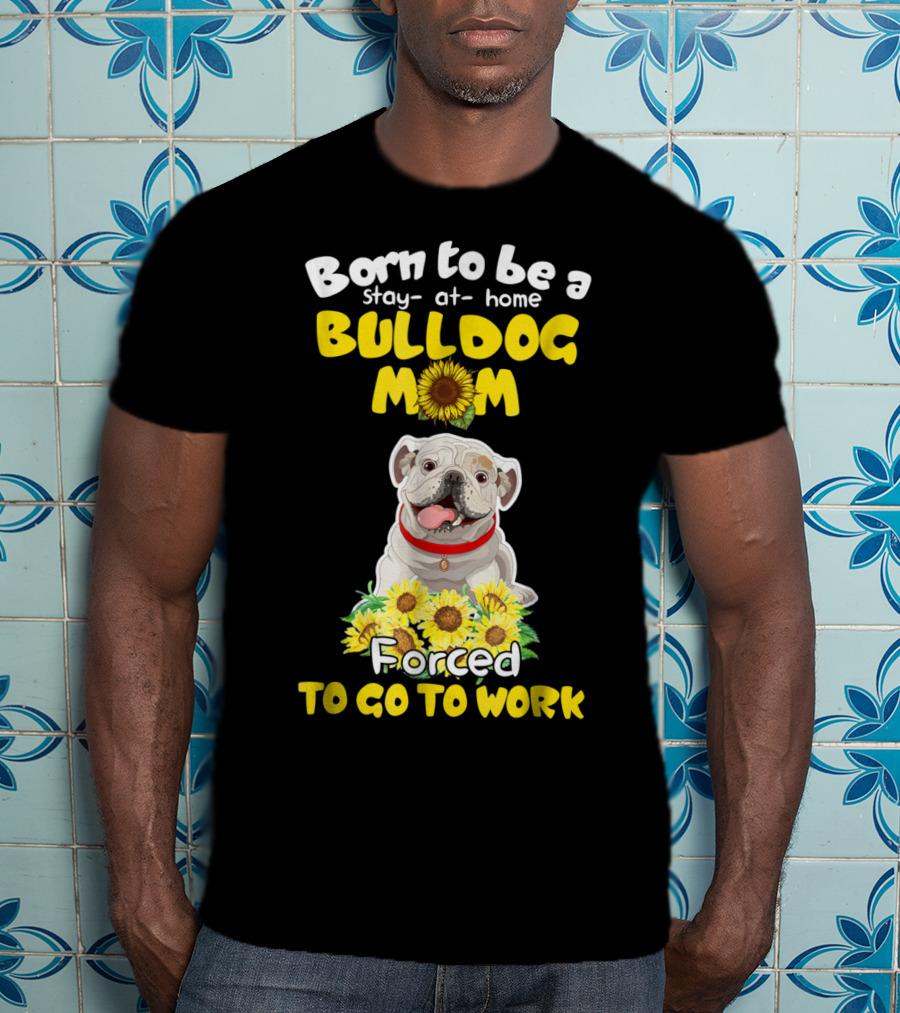 Born To Be A Stay-at-Home Bulldog Mom Forced To Go To Work Sunflower Bulldog Image T-Shirt