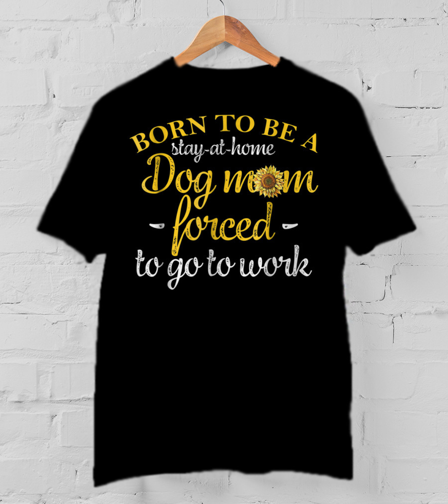 Born To Be A Stay-at-Home Dog Mom Forced To Go To Work With Sunflower T-Shirt