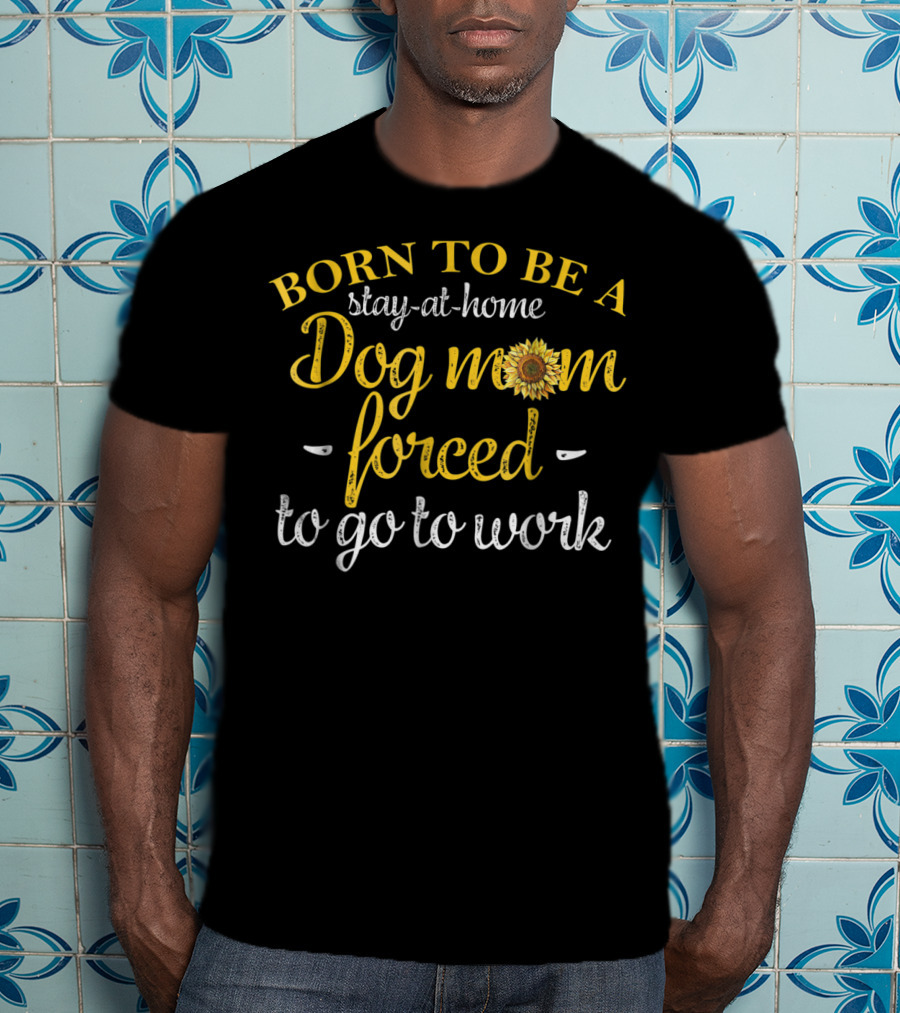 Born To Be A Stay-at-Home Dog Mom Forced To Go To Work With Sunflower T-Shirt