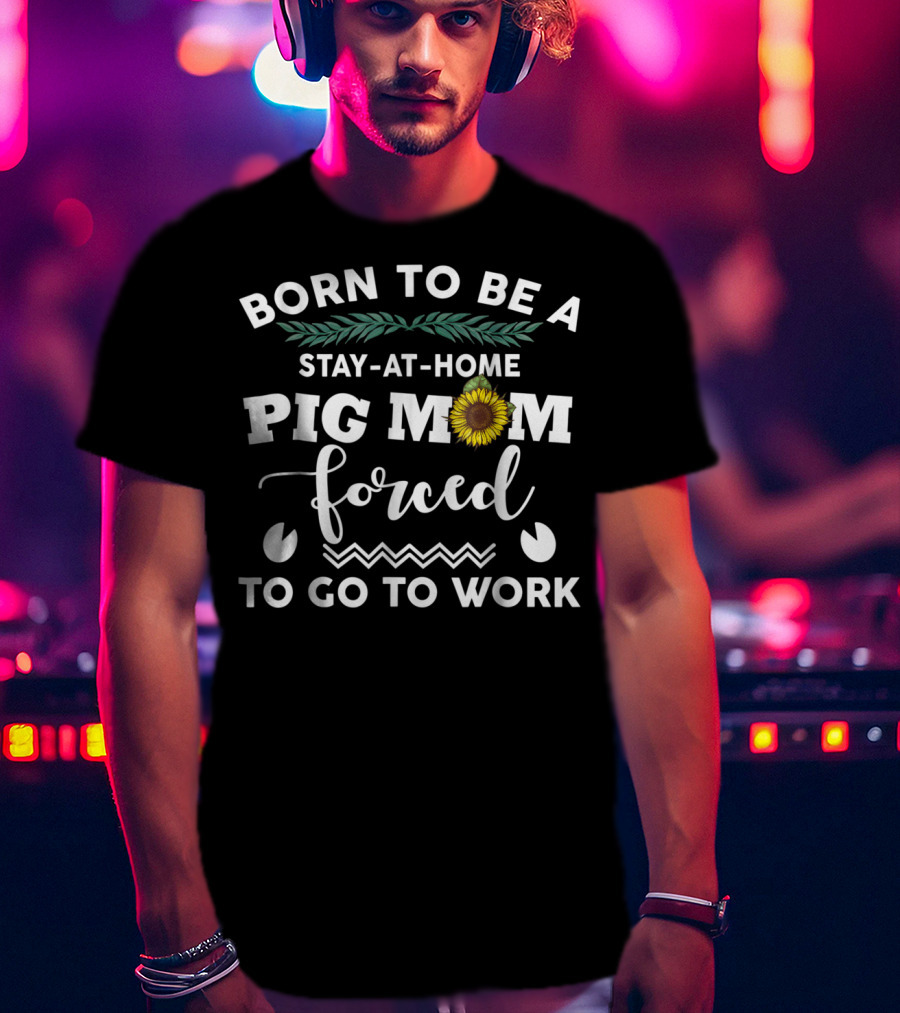 Born To Be A Stay-At-Home Pig Mom Forced To Go To Work Sunflower T-Shirt