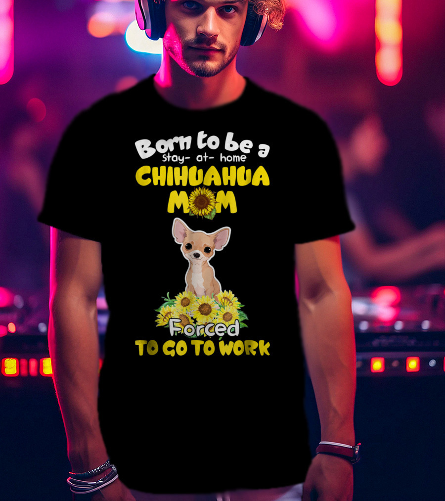 Born To Be A Stay-at-Home Chihuahua Mom Sunflower Forced To Go To Work T-Shirt