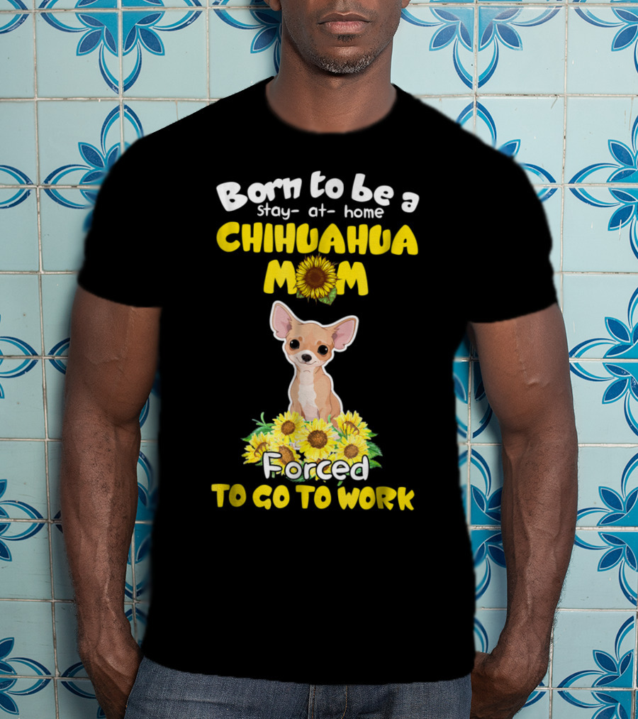 Born To Be A Stay-at-Home Chihuahua Mom Sunflower Forced To Go To Work T-Shirt