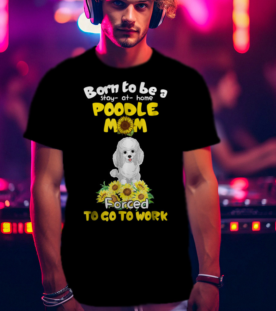 Born To Be A Stay At Home Poodle Mom Forced To Go To Work Sunflower Poodle T-Shirt