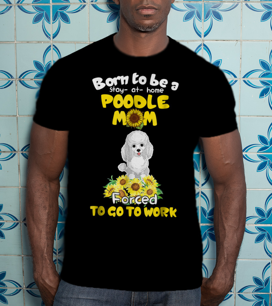 Born To Be A Stay At Home Poodle Mom Forced To Go To Work Sunflower Poodle T-Shirt