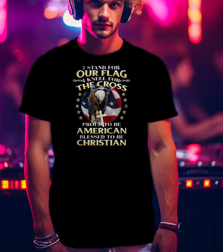 I Stand For Our Flag Kneel For The Cross Proud To Be American Blessed To Be Christian T-Shirt