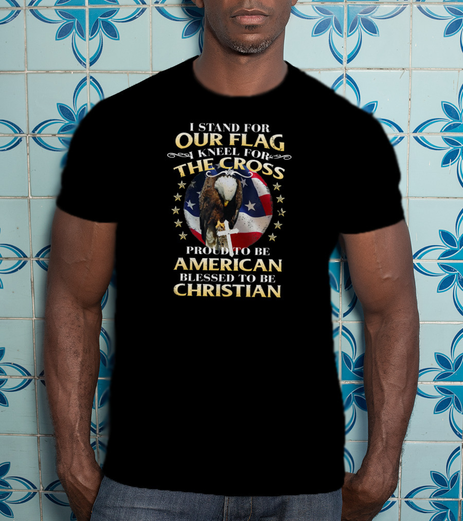 I Stand For Our Flag Kneel For The Cross Proud To Be American Blessed To Be Christian T-Shirt