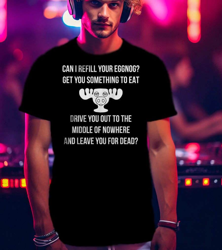 Can I Refill Your Eggnog Get You Something To Eat Drive You Out To The Middle Of Nowhere And Leave You For Dead Christmas Vacation T-Shirt