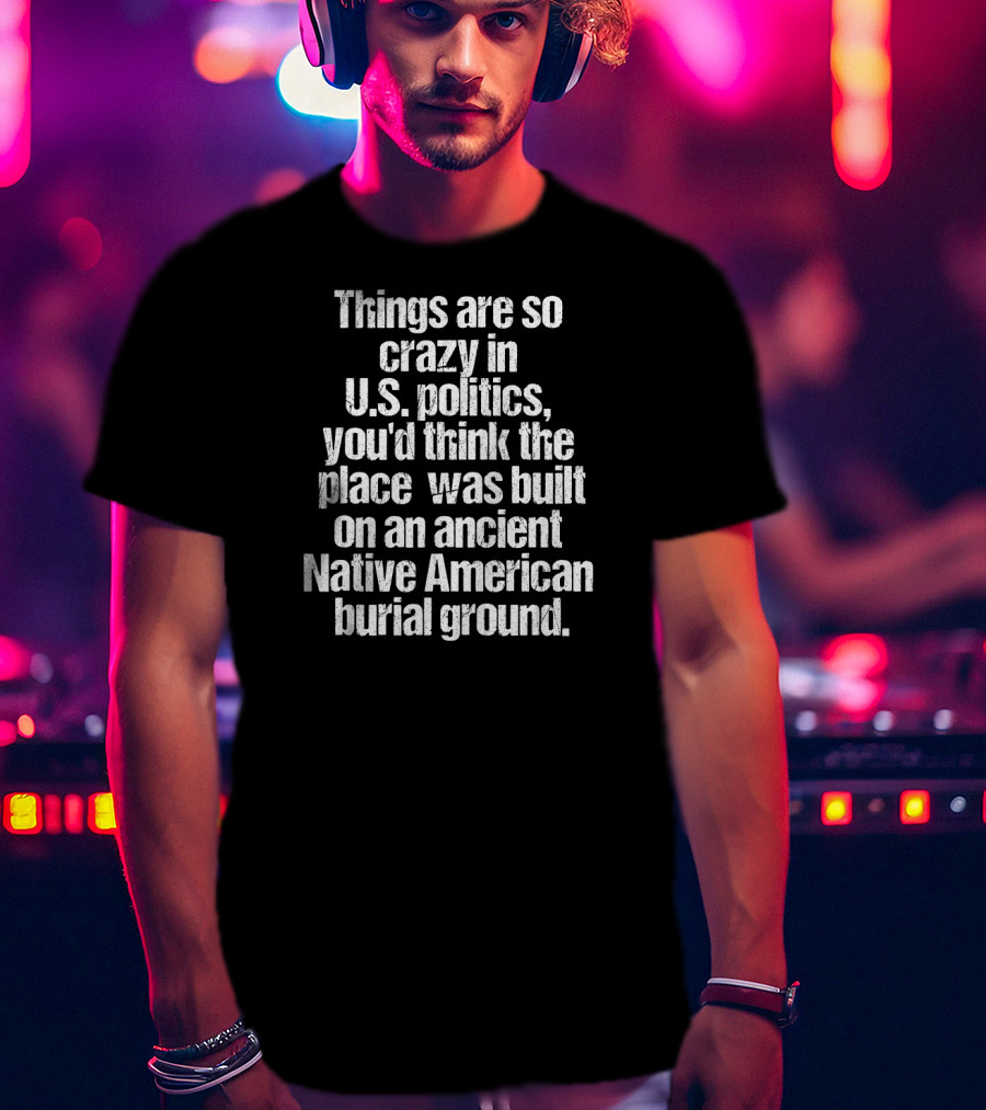 Things Are So Crazy In U.S. Politics You'd Think The Place Was Built On An Ancient Native American Burial Ground T-Shirt