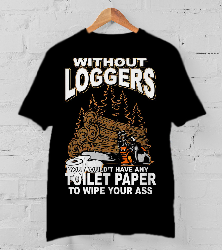Without Loggers You Wouldn't Have Any Toilet Paper To Wipe Your Ass T-Shirt