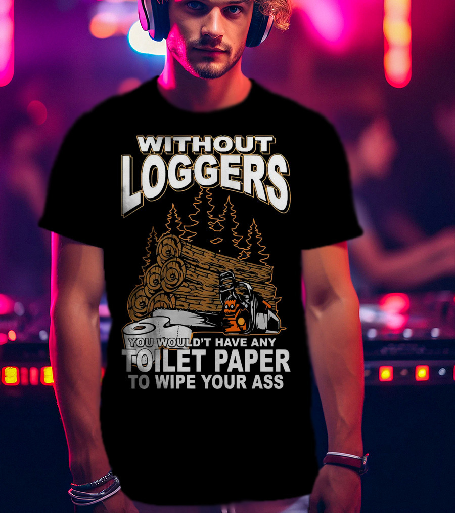 Without Loggers You Wouldn't Have Any Toilet Paper To Wipe Your Ass T-Shirt