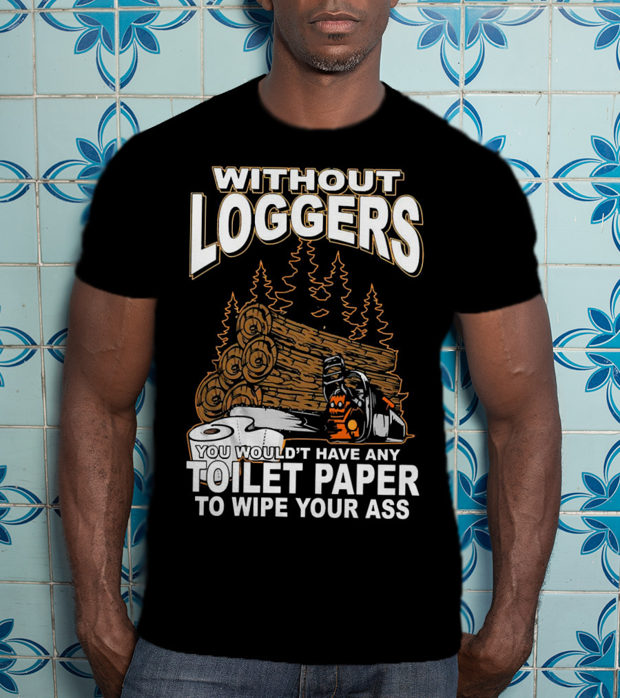 Without Loggers You Wouldn't Have Any Toilet Paper To Wipe Your Ass T-Shirt
