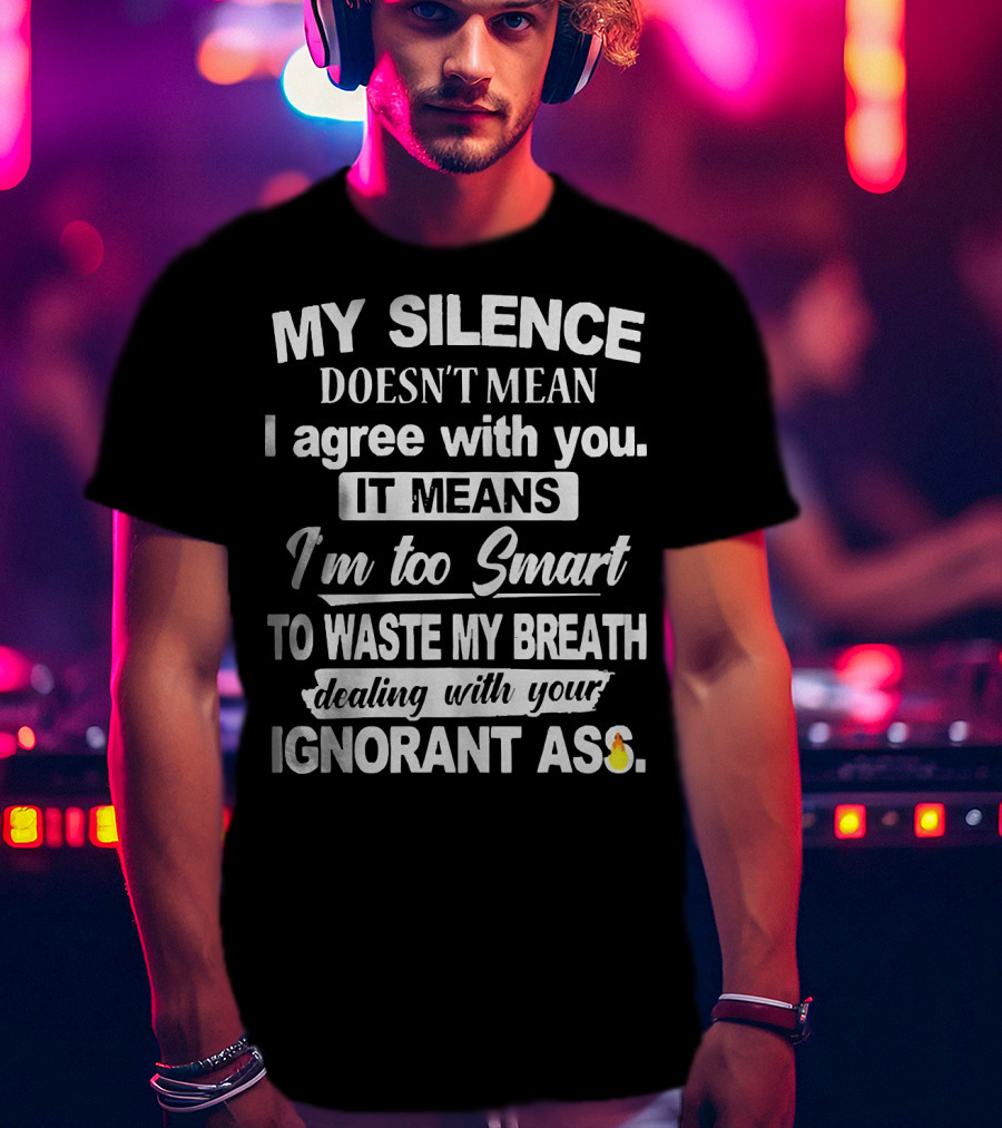 My Silence Doesn't Mean I Agree With You It Means I'm Too Smart To Waste My Breath Dealing With Your Ignorant Ass T-Shirt