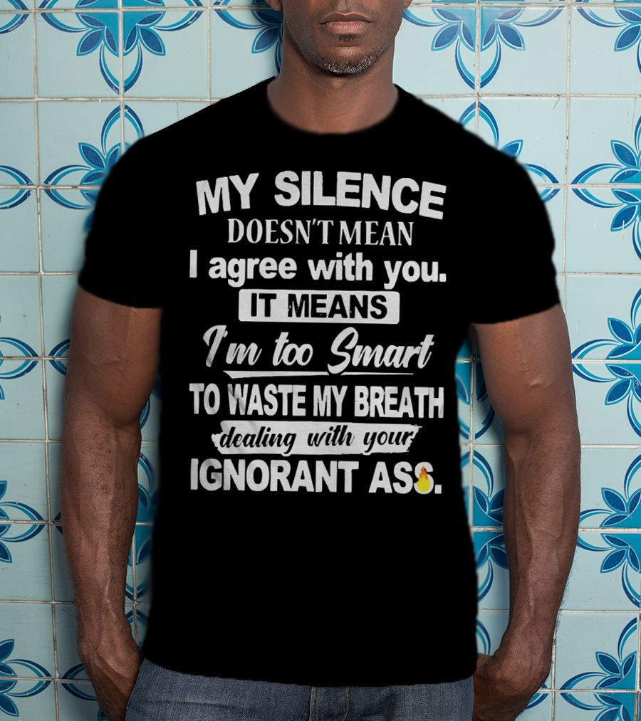 My Silence Doesn't Mean I Agree With You It Means I'm Too Smart To Waste My Breath Dealing With Your Ignorant Ass T-Shirt