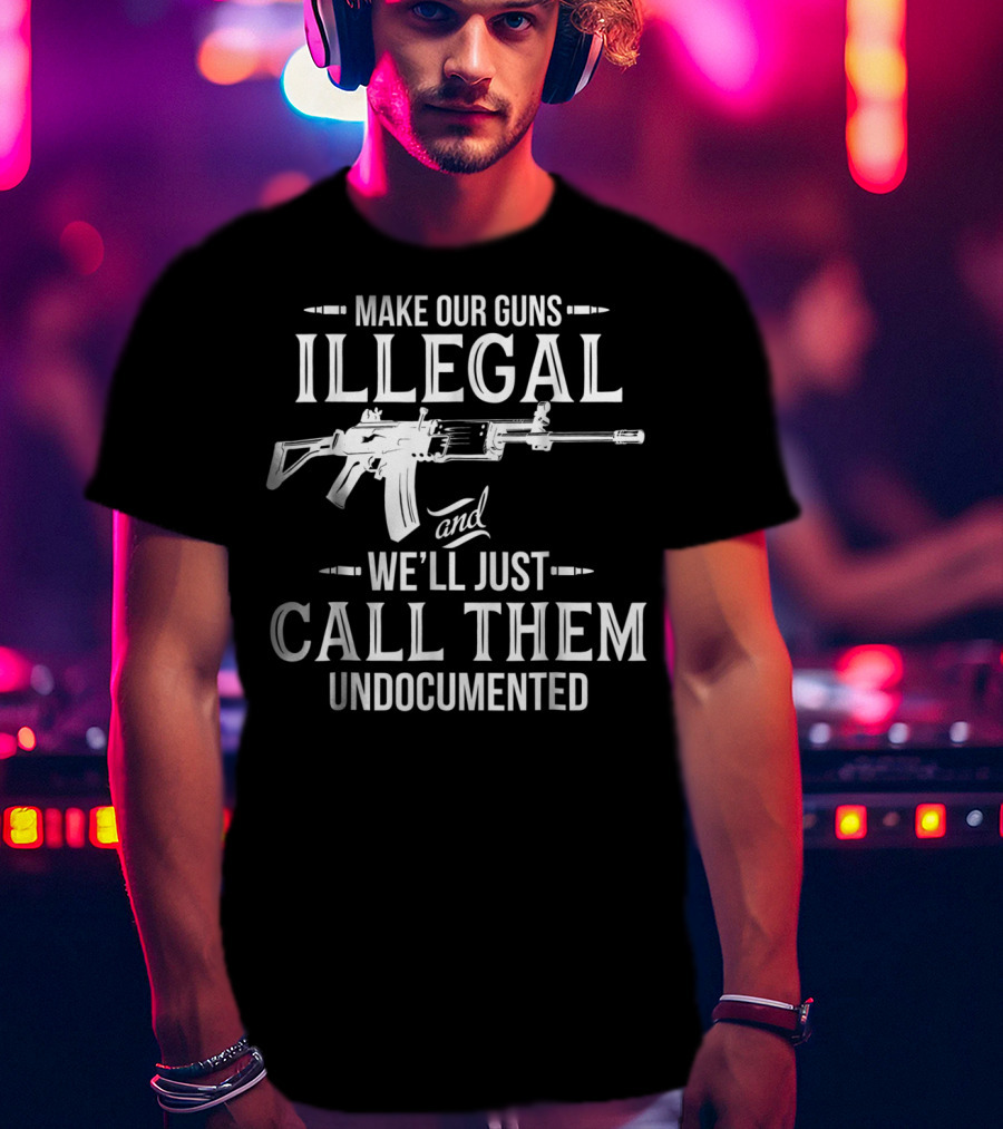 Make Our Guns Illegal We'll Just Call Them Undocumented T-Shirt